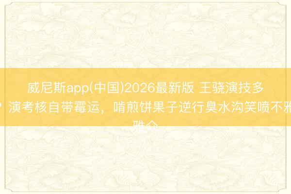 威尼斯app(中国)2026最新版 王骁演技多绝?演考核自带霉运,啃煎饼果子逆行臭水沟笑喷不雅众