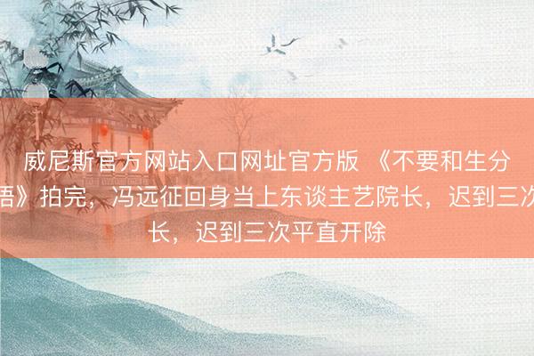 威尼斯官方网站入口网址官方版 《不要和生分东谈主言语》拍完，冯远征回身当上东谈主艺院长，迟到三次平直开除