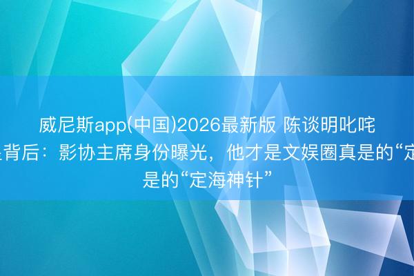 威尼斯app(中国)2026最新版 陈谈明叱咤流量明星背后：影协主席身份曝光，他才是文娱圈真是的“定海神针”