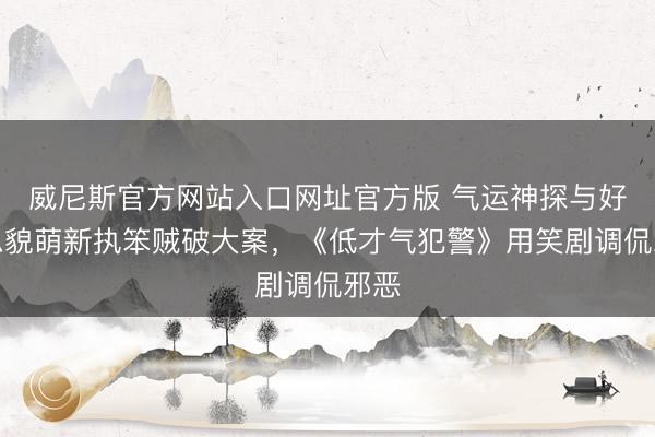 威尼斯官方网站入口网址官方版 气运神探与好意思貌萌新执笨贼破大案，《低才气犯警》用笑剧调侃邪恶