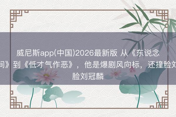 威尼斯app(中国)2026最新版 从《东说念主世间》到《低才气作恶》，他是爆剧风向标，还撞脸刘冠麟