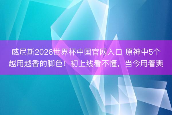 威尼斯2026世界杯中国官网入口 原神中5个越用越香的脚色！初上线看不懂，当今用着爽