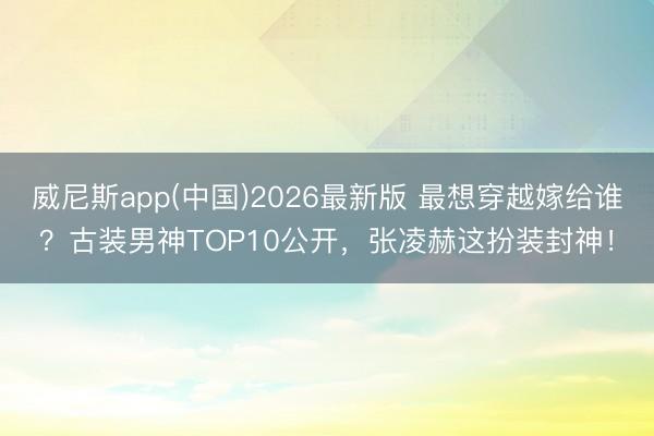 威尼斯app(中国)2026最新版 最想穿越嫁给谁？古装男神TOP10公开，张凌赫这扮装封神！
