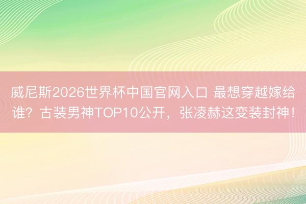 威尼斯2026世界杯中国官网入口 最想穿越嫁给谁？古装男神TOP10公开，张凌赫这变装封神！