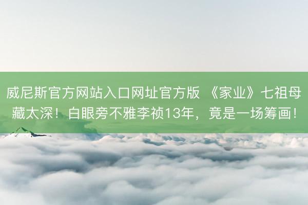 威尼斯官方网站入口网址官方版 《家业》七祖母藏太深！白眼旁不雅李祯13年，竟是一场筹画！