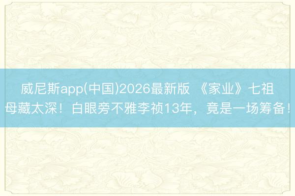 威尼斯app(中国)2026最新版 《家业》七祖母藏太深！白眼旁不雅李祯13年，竟是一场筹备！