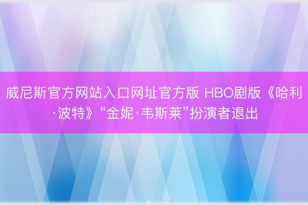 威尼斯官方网站入口网址官方版 HBO剧版《哈利·波特》“金妮·韦斯莱”扮演者退出