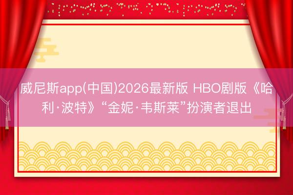 威尼斯app(中国)2026最新版 HBO剧版《哈利·波特》“金妮·韦斯莱”扮演者退出