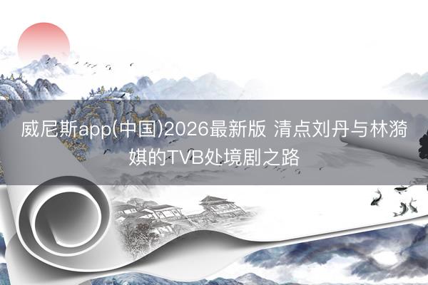 威尼斯app(中国)2026最新版 清点刘丹与林漪娸的TVB处境剧之路