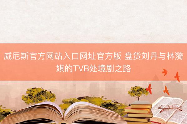 威尼斯官方网站入口网址官方版 盘货刘丹与林漪娸的TVB处境剧之路