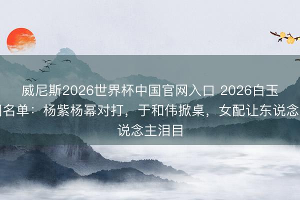 威尼斯2026世界杯中国官网入口 2026白玉兰入围名单：杨紫杨幂对打，于和伟掀桌，女配让东说念主泪目