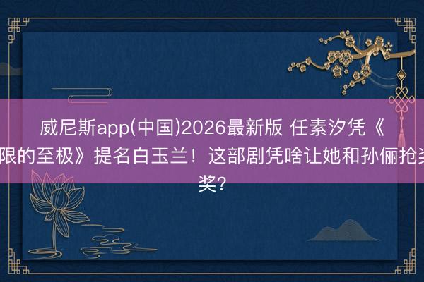 威尼斯app(中国)2026最新版 任素汐凭《无限的至极》提名白玉兰！这部剧凭啥让她和孙俪抢奖？