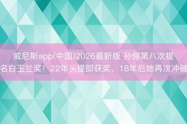 威尼斯app(中国)2026最新版 孙俪第八次提名白玉兰奖！22年头提即获奖，18年后她再次冲破