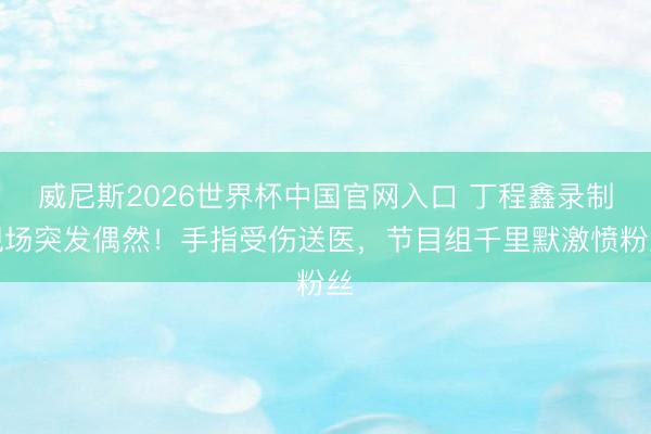 威尼斯2026世界杯中国官网入口 丁程鑫录制现场突发偶然！手指受伤送医，节目组千里默激愤粉丝