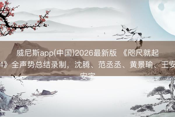 威尼斯app(中国)2026最新版 《咫尺就起程4》全声势总结录制，沈腾、范丞丞、黄景瑜、王安宇