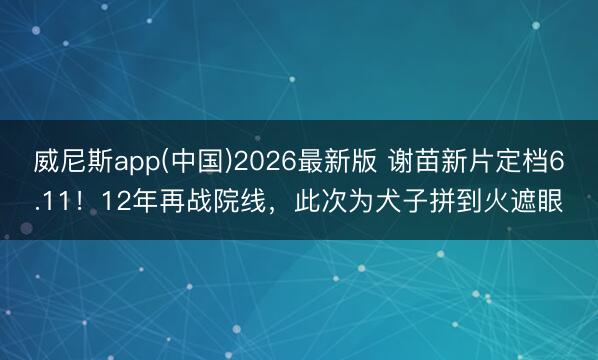 威尼斯app(中国)2026最新版 谢苗新片定档6.11！12年再战院线，此次为犬子拼到火遮眼