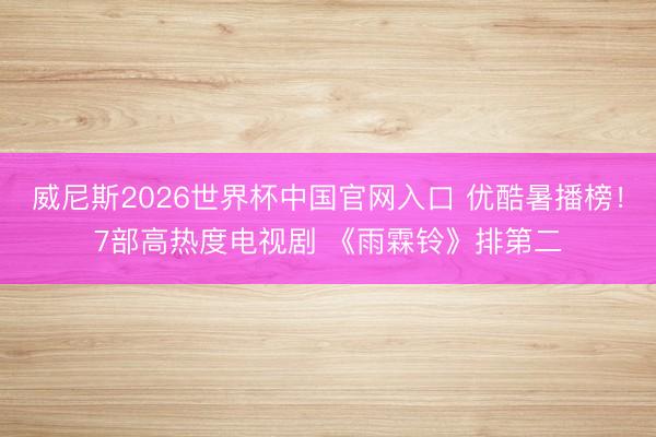 威尼斯2026世界杯中国官网入口 优酷暑播榜！7部高热度电视剧 《雨霖铃》排第二