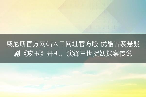 威尼斯官方网站入口网址官方版 优酷古装悬疑剧《攻玉》开机，演绎三世捉妖探案传说