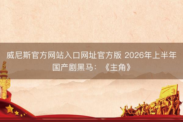 威尼斯官方网站入口网址官方版 2026年上半年国产剧黑马：《主角》