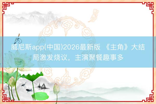 威尼斯app(中国)2026最新版 《主角》大结局激发烧议,主演聚餐趣事多