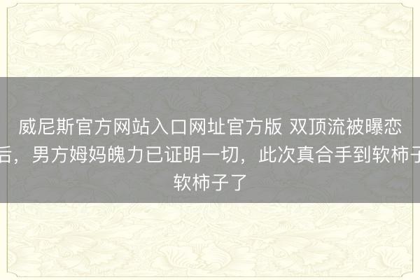 威尼斯官方网站入口网址官方版 双顶流被曝恋情后，男方姆妈魄力已证明一切，此次真合手到软柿子了