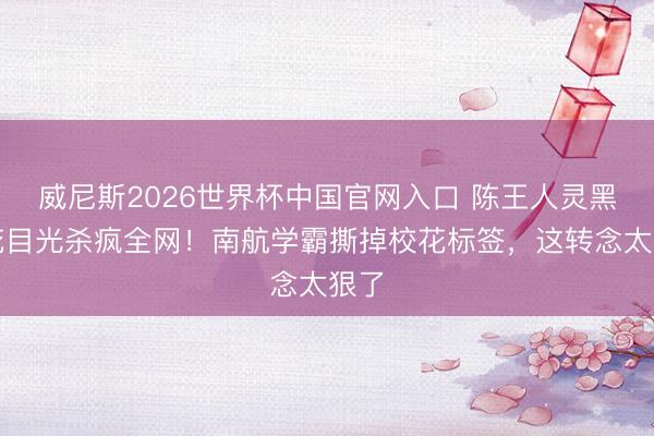 威尼斯2026世界杯中国官网入口 陈王人灵黑莲花目光杀疯全网！南航学霸撕掉校花标签，这转念太狠了