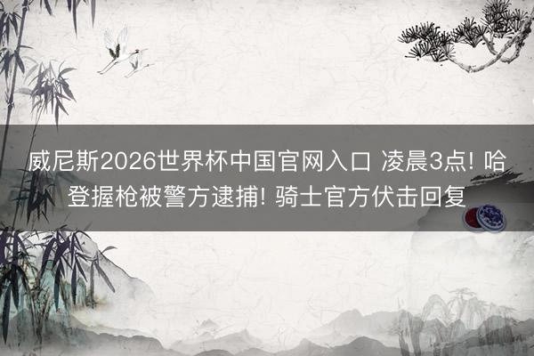 威尼斯2026世界杯中国官网入口 凌晨3点! 哈登握枪被警方逮捕! 骑士官方伏击回复