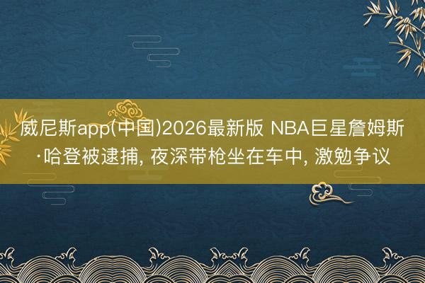 威尼斯app(中国)2026最新版 NBA巨星詹姆斯·哈登被逮捕， 夜深带枪坐在车中， 激勉争议