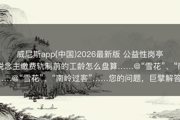 威尼斯app(中国)2026最新版 公益性岗亭不错干多久？实行个东说念主缴费轨制前的工龄怎么盘算……@“雪花”、“南岭过客”……您的问题，巨擘解答来啦！
