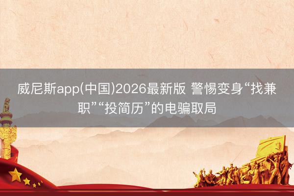 威尼斯app(中国)2026最新版 警惕变身“找兼职”“投简历”的电骗取局