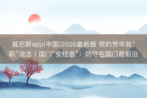 威尼斯app(中国)2026最新版 我的芳华我“职”说念｜国门“安检员”：防守在国门最前沿