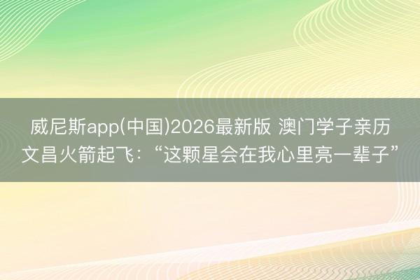 威尼斯app(中国)2026最新版 澳门学子亲历文昌火箭起飞：“这颗星会在我心里亮一辈子”