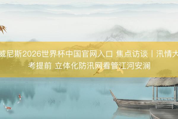 威尼斯2026世界杯中国官网入口 焦点访谈丨汛情大考提前 立体化防汛网看管江河安澜