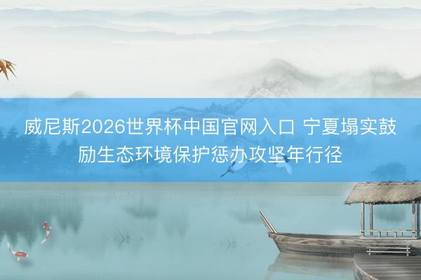 威尼斯2026世界杯中国官网入口 宁夏塌实鼓励生态环境保护惩办攻坚年行径