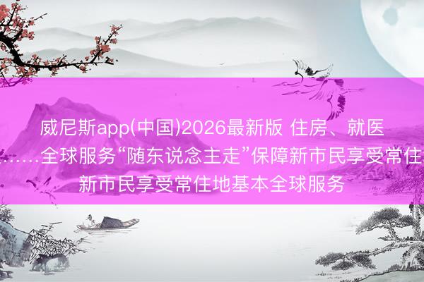 威尼斯app(中国)2026最新版 住房、就医、磨真金不怕火……全球服务“随东说念主走”保障新市民享受常住地基本全球服务