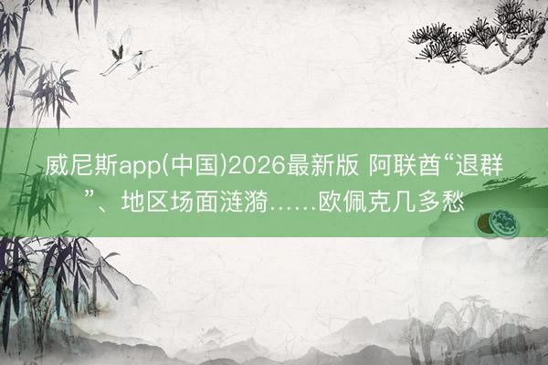 威尼斯app(中国)2026最新版 阿联酋“退群”、地区场面涟漪……欧佩克几多愁