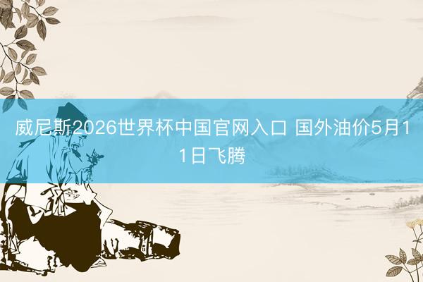威尼斯2026世界杯中国官网入口 国外油价5月11日飞腾