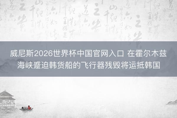 威尼斯2026世界杯中国官网入口 在霍尔木兹海峡蹙迫韩货船的飞行器残毁将运抵韩国