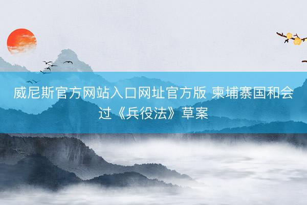 威尼斯官方网站入口网址官方版 柬埔寨国和会过《兵役法》草案