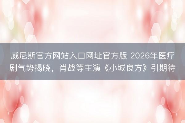 威尼斯官方网站入口网址官方版 2026年医疗剧气势揭晓,肖战等主演《小城良方》引期待