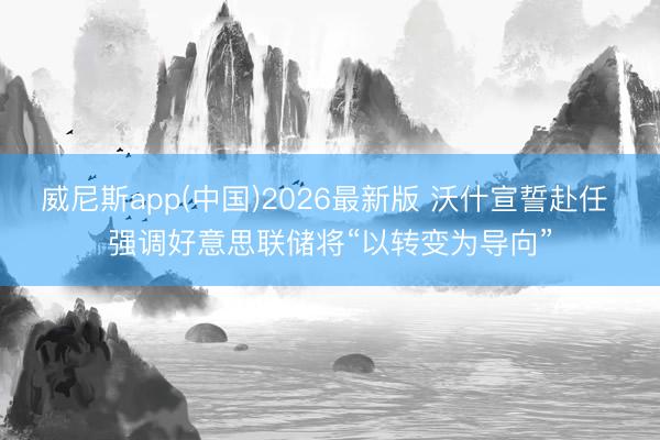 威尼斯app(中国)2026最新版 沃什宣誓赴任 强调好意思联储将“以转变为导向”