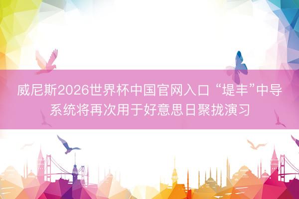 威尼斯2026世界杯中国官网入口 “堤丰”中导系统将再次用于好意思日聚拢演习