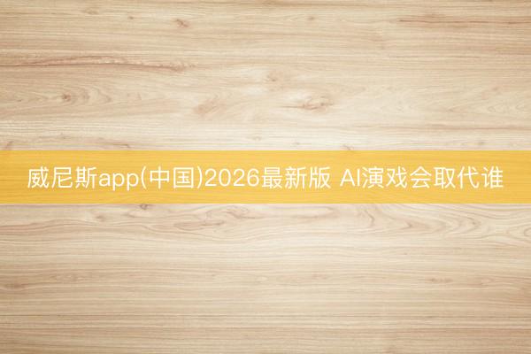威尼斯app(中国)2026最新版 AI演戏会取代谁