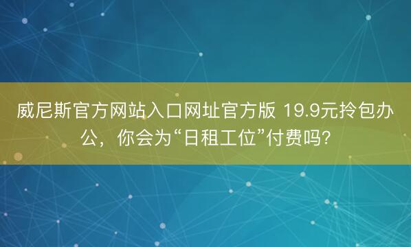 威尼斯官方网站入口网址官方版 19.9元拎包办公,你会为“日租工位”付费吗?