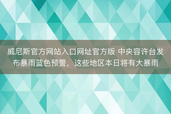 威尼斯官方网站入口网址官方版 中央容许台发布暴雨蓝色预警，这些地区本日将有大暴雨
