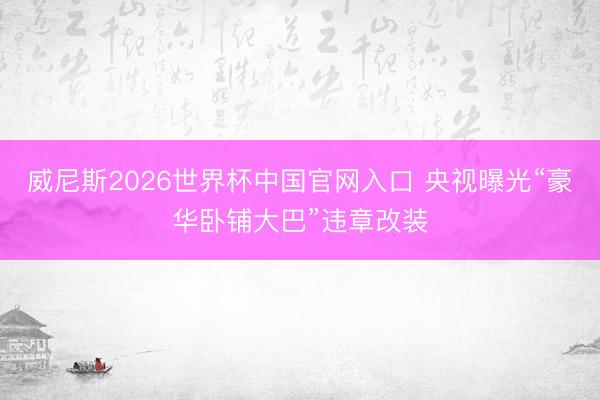 威尼斯2026世界杯中国官网入口 央视曝光“豪华卧铺大巴”违章改装