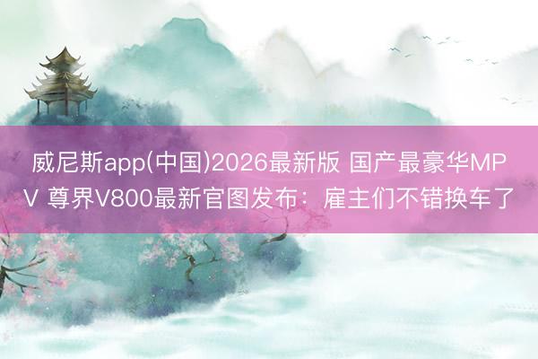 威尼斯app(中国)2026最新版 国产最豪华MPV 尊界V800最新官图发布：雇主们不错换车了