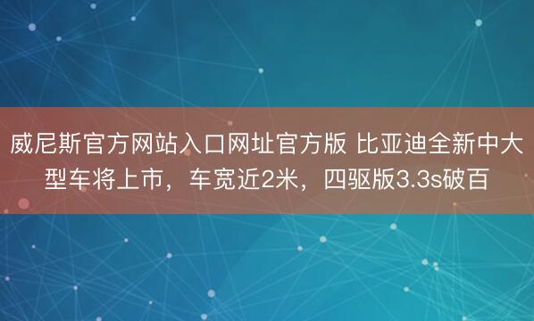 威尼斯官方网站入口网址官方版 比亚迪全新中大型车将上市，车宽近2米，四驱版3.3s破百