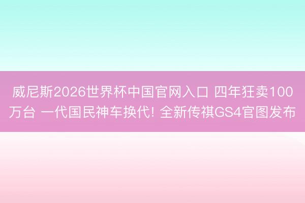威尼斯2026世界杯中国官网入口 四年狂卖100万台 一代国民神车换代! 全新传祺GS4官图发布