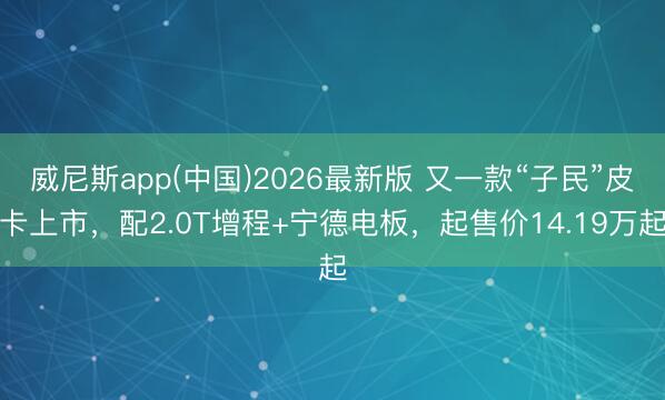 威尼斯app(中国)2026最新版 又一款“子民”皮卡上市，配2.0T增程+宁德电板，起售价14.19万起